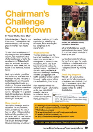 www.shinecharity.org.uk/chairmanschallenge 19
Chairman’s
Challenge
Countdown
In the last edition of Together, my
Chairman’s Challenge featured
in the article about the exciting
plans for Shine’s new Health
Hub.
To celebrate the anniversary of
my 10th year as Chair of Shine
in 2014, I set myself ten active
challenges to raise funds for the
development of Shine’s health
services, as I really wanted to
show how much Shine, and the
health of our members, matters
to me.
Well, my ten challenges of five
half marathons, a 40 mile hike, a
Moroccan trek, two 10Ks and a
Santa Dash for good measure,
are turning out to be quite a …
challenge! The good news is that
we’ve hit the halfway mark of the
fundraising target with £12,500
now in – fantastic! I’m so grateful
to all of those that have donated,
participated and supported my
challenge – thank you!
Race round-up
So, my first challenge was the
Nick Beer 10K in Llandudno,
Wales, in February this year. I
had run a few 10K races before
but the challenge didn’t bode
well when, with just nine days to
go before the race, I was in bed
with a lurgy drinking Lemsip!
However, race day arrived and I
was there, ready to get on with
my challenge, joined by my
co-runner, Allun Thomas (who
has completed 25 full
marathons!).
Bright sunshine
The next challenge was the
Larne half marathon in Northern
Ireland this March, and not
having been to Belfast for nine
years or so, I was very much
looking forward to visiting. As
well as the race, I combined my
visit with seeing our Shine NI
team and attending a networking
event for young people with
SB/H. Despite a terrible weather
forecast, I had a nice run along
the seafront in bright sunshine.
Next was the Sheffield half
marathon in April – full of drama
as the race was officially
cancelled due to a
lack of water for the
runners at checkpoints.
However, the good
folk of Sheffield turned up with
bottles of water to urge us ‘Rebel
Runners’ on – I was utterly full of
water by the end!
My latest completed challenge,
the fourth of ten, was the Leeds
Half Marathon in May which had
its definite ups and downs, but
I was pleased with my finishing
time.
Track my progress
All in all, I am accumulating
some wonderfully memorable
experiences for a fantastic goal.
If you’d like to keep up to date
on my remaining challenges,
please contact me on the
details below.
by Richard Astle, Shine Chair
Richard and his faithful running
companion, Benny Bear
Shine Health
E: running@shinecharity.org.uk to sign up to my newsletter
FB: facebook.com/chairmanschallenge
TW: @athenenoctuara
W: www.shinecharity.org.uk/chairmanschallenge
E: running@shinecharity.org.uk
B: http://chairmanschallenge.wordpress.com/
To donate: www.justgiving.com/thechairmanschallenge14/
 