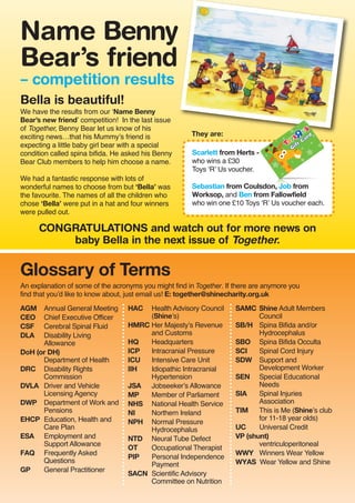An explanation of some of the acronyms you might find in Together. If there are anymore you
find that you’d like to know about, just email us! E: together@shinecharity.org.uk
Bella is beautiful!
We have the results from our ‘Name Benny
Bear’s new friend’ competition! In the last issue
of Together, Benny Bear let us know of his
exciting news…that his Mummy’s friend is
expecting a little baby girl bear with a special
condition called spina bifida. He asked his Benny
Bear Club members to help him choose a name.
We had a fantastic response with lots of
wonderful names to choose from but ‘Bella’ was
the favourite. The names of all the children who
chose ‘Bella’ were put in a hat and four winners
were pulled out.
Scarlett from Herts -
who wins a £30
Toys ‘R’ Us voucher.
Sebastian from Coulsdon, Job from
Worksop, and Ben from Fallowfield
who win one £10 Toys ‘R’ Us voucher each.
CONGRATULATIONS and watch out for more news on
baby Bella in the next issue of Together.
AGM Annual General Meeting
CEO Chief Executive Officer
CSF Cerebral Spinal Fluid
DLA Disability Living
Allowance
DoH (or DH)
Department of Health
DRC Disability Rights
Commission
DVLA Driver and Vehicle
Licensing Agency
DWP Department of Work and
Pensions
EHCP Education, Health and
Care Plan
ESA Employment and
Support Allowance
FAQ Frequently Asked
Questions
GP General Practitioner
HAC Health Advisory Council
(Shine’s)
HMRC Her Majesty’s Revenue
and Customs
HQ Headquarters
ICP Intracranial Pressure
ICU Intensive Care Unit
IIH Idiopathic Intracranial
Hypertension
JSA Jobseeker’s Allowance
MP Member of Parliament
NHS National Health Service
NI Northern Ireland
NPH Normal Pressure
Hydrocephalus
NTD Neural Tube Defect
OT Occupational Therapist
PIP Personal Independence
Payment
SACN Scientific Advisory
Committee on Nutrition
SAMC Shine Adult Members
Council
SB/H Spina Bifida and/or
Hydrocephalus
SBO Spina Bifida Occulta
SCI Spinal Cord Injury
SDW Support and
Development Worker
SEN Special Educational
Needs
SIA Spinal Injuries
Association
TIM This is Me (Shine’s club
for 11-18 year olds)
UC Universal Credit
VP (shunt)
ventriculoperitoneal
WWY Winners Wear Yellow
WYAS Wear Yellow and Shine
Name Benny
Bear’s friend
– competition results
They are:
Glossary of Terms
 