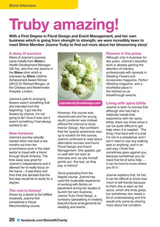 Shine Interview
20 C facebook.com/ShineUKCharity
Truby amazing!With a First Degree in Floral Design and Event Management, and her own
business which is going from strength to strength, we were incredibly keen to
meet Shine Member Joanne Truby to find out more about her blossoming story!
A story of success
News of Joanne’s success
came initially from Shine’s
Health Development Manager
Gill Yaz, who first met Joanne in
the Shine clinic which is
overseen by Shine Lifetime
Achievement Award Winner
(2012) Dr Richard Morgan, at
the Chelsea and Westminster
Hospital, London.
Joanne’s path to arranging
flowers wasn’t something that
she intended from the
beginning: ‘I got into the
flowers by chance, I’m not
going to lie! I love it now, but it
wasn’t something I had always
wanted to do.’
New horizons
Joanne’s journey actually
started when she took a few
months out from her
e-commerce work in the retail
sector to travel with a friend
through South America. The
time away was great for
Joanne’s independence and it
allowed her to really focus on
the future – it was there and
then that she decided that the
first step would be to study for a
degree.
The rest is history!
Driven by a desire to be fulfilled
creatively, Joanne first
considered a Visual
Merchandising course.
However, this course was
discontinued and the young,
south Londoner was instead
offered the chance to study
Interior Design. Not confident
that her spacial awareness was
up to scratch for this course,
Joanne continued to read about
alternative courses and found
Floral Design and Event
Management. She applied, got
on well with her tutor at
interview and, as she herself
points out, ‘the rest, as they
say, is history!’
Since graduating from the
degree course, Joanne has
used the invaluable experience
of working with florists on
placement during her studies to
launch her own business,
Joanne Truby Floral Design, a
company specialising in creating
beautiful floral arrangements for
wedding and events.
Flowers in the press
Although only in business for
two years, Joanne’s beautiful
work is already gaining the
attention of industry
professionals with spreads in
Wedding Flowers and
Accessories magazine, Perfect
Wedding magazine, and a
shortlisted place in
the hitched.co.uk
breakthrough awards.
Living with spina bifida
Joanne is keen to convey that
although she has had a
relatively hassle-free
experience with her spina
bifida, there are times when it
can be quite difficult to get
help when it is needed: ‘The
thing I find hard with it is that
I’m not in a wheelchair and I
don’t need to use any walking
aids or anything, and in an
odd way, I think that
sometimes goes against you,
because sometimes you do
need that bit of extra help …
it can be hard to know where
you fit in.’
Joanne explains that, for her,
it can be difficult to know how
much to tell friends because
to them she is seen as the
same, which she finds great,
but sometimes she needs a
bit of understanding and this
would only come by sharing
more about her condition.
joannetrubyfloraldesign.com
 