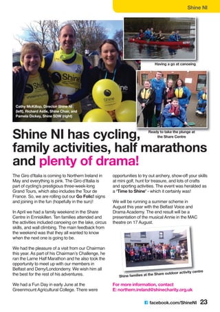 Shine NI
C facebook.com/ShineNI 23
The Giro d'Italia is coming to Northern Ireland in
May and everything is pink. The Giro d’Italia is
part of cycling's prestigious three-week-long
Grand Tours, which also includes the Tour de
France. So, we are rolling out our Go Folic! signs
and joining in the fun (hopefully in the sun)!
In April we had a family weekend in the Share
Centre in Enniskillen. Ten families attended and
the activities included canoeing on the lake, circus
skills, and wall climbing. The main feedback from
the weekend was that they all wanted to know
when the next one is going to be.
We had the pleasure of a visit from our Chairman
this year. As part of his Chairman’s Challenge, he
ran the Larne Half Marathon and he also took the
opportunity to meet up with our members in
Belfast and Derry/Londonderry. We wish him all
the best for the rest of his adventures.
We had a Fun Day in early June at the
Greenmount Agricultural College. There were
opportunities to try out archery, show-off your skills
at mini golf, hunt for treasure, and lots of crafts
and sporting activities. The event was heralded as
a ‘Time to Shine’ - which it certainly was!
We will be running a summer scheme in
August this year with the Belfast Voice and
Drama Academy. The end result will be a
presentation of the musical Annie in the MAC
theatre on 17 August.
For more information, contact
E: northern.ireland@shinecharity.org.uk
Shine families at the Share outdoor activity centre
Shine NI has cycling,
family activities, half marathons
and plenty of drama!
Having a go at canoeing
Ready to take the plunge at
the Share Centre
Cathy McKillop, Director Shine NI
(left), Richard Astle, Shine Chair, and
Pamela Dickey, Shine SDW (right)
 