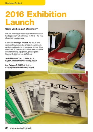 Heritage Project
24 www.shinecharity.org.uk
We are planning a celebratory exhibition of our
heritage which will culminate in 2016 – the year
of our 50th anniversary.
Called the Heritage Project, we would love
your contributions in the shape of equipment,
devices, publications, or personal stories. If you
would like to contact us to share your stories or
donate/loan any equipment, please get in
touch with Joan or Lyn as follows:
Joan Pheasant T: 0113 255 6767 or
E: joan.pheasant@shinecharity.org.uk
Lyn Rylance T: 01733 421316 or
E: lyn.rylance@shinecharity.org.uk
Could you be a part of its story?
2016 Exhibition
Launch
 