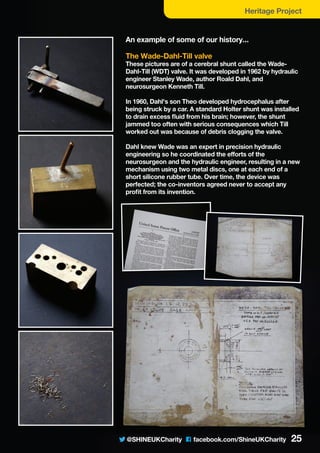 @SHINEUKCharity C facebook.com/ShineUKCharity 25
Heritage Project
An example of some of our history...
The Wade-Dahl-Till valve
These pictures are of a cerebral shunt called the Wade-
Dahl-Till (WDT) valve. It was developed in 1962 by hydraulic
engineer Stanley Wade, author Roald Dahl, and
neurosurgeon Kenneth Till.
In 1960, Dahl's son Theo developed hydrocephalus after
being struck by a car. A standard Holter shunt was installed
to drain excess fluid from his brain; however, the shunt
jammed too often with serious consequences which Till
worked out was because of debris clogging the valve.
Dahl knew Wade was an expert in precision hydraulic
engineering so he coordinated the efforts of the
neurosurgeon and the hydraulic engineer, resulting in a new
mechanism using two metal discs, one at each end of a
short silicone rubber tube. Over time, the device was
perfected; the co-inventors agreed never to accept any
profit from its invention.
 