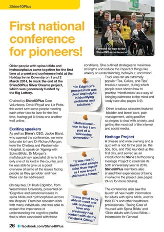 Shine40Plus
Older people with spina bifida and
hydrocephalus came together for the first
time at a weekend conference held at the
Holiday Inn in Coventry on 1 and 2
March 2014, to mark the end of the
Shine50Plus Silver Dreams project,
which was generously funded by
the Big Lottery.
Chaired by Shine50Plus Core
Volunteers, David Phyall and Liz Potts,
this event saw some people meeting
each other face to face for the first
time, having got to know one another
well online.
Exciting speakers
As well as Shine’s CEO, Jackie Bland,
who opened the conference, we were
fortunate to have Dr Richard Morgan,
from the Chelsea and Westminster
Hospital, to speak on ‘Ageing with
Spina Bifida’. Dr Morgan’s
multidisciplinary specialist clinic is the
only one of its kind in the country, and
he was able to give us a good
overview of some of the issues facing
people as they get older and how
these can be addressed.
On day two, Dr Trudi Edginton, from
Westminster University, presented on
‘Cognitive and emotional issues in
spina bifida and hydrocephalus across
the lifespan’. From her research work
with many individuals, she was able to
explain the importance of
understanding the cognitive profile
that is often associated with these
conditions. She outlined strategies to maximise
strengths and reduce the impact of things like
anxiety on understanding, behaviour, and mood.
Trudi also ran an extremely
popular ‘Tea, Cakes, and Tips’
breakout session, during which
people were shown how to
practise ‘mindfulness’ as a way of
bringing calmness to the mind and
body (see also pages 8-9).
Other breakout sessions featured
bladder and bowel care, pain
management, using positive
strategies to deal with anxiety, and
getting the most out of the internet
and social media.
Heritage Project
A cheese and wine evening and a
quiz with a nod to the past (ie. the
50s, 60s, and 70s) rounded up the
first day, and served as an
introduction to Shine’s forthcoming
Heritage Project to celebrate its
50th anniversary year in 2016.
Shine50Plus members also
shared their experiences of being
involved in the project (see pages
24-25 for more details).
The conference also saw the
launch of new health information
for adults with spina bifida, and for
their GPs and other healthcare
professionals. ‘Taking Care of
Yourself with Spina Bifida’ and
‘Older Adults with Spina Bifida –
Information for General
First national
conference
for pioneers! Farewell for now to the
Shine50Plus conference
26 C facebook.com/Shine40Plus
“Dr Edginton’s
presentation was
clear and helpful
in identifying
problems and
solutions.”
“Motivational –
nice to feel I am
part of a
‘pioneering
generation’.”
“It was nice to
finally meet people
older than myself
as I now know I
still have a future.”
“It was great to beable to meet andtalk to people Ihave only
previously hadcontact with via theFacebook Group.”
 