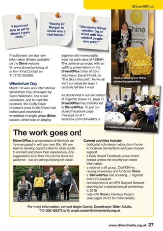 Practitioners’ are two new
Information Sheets available
on the Shine website
W: www.shinecharity.org.uk
or from First Contact on
T: 01733 555988.
Wheelchair Day
March 1st was also International
Wheelchair Day developed by
Steve Wilkinson, one of our
volunteers, and to mark the
occasion, the Crafty Silver
Dreamers (now Craft4Shine) had
knitted and crocheted a
wheelchair in bright yellow Shine
colours, which was on display
together with memorabilia
from the early days of ASBAH.
The conference ended with an
uplifting presentation by the
Shine50Plus Chair of Core
Volunteers, David Phyall, on
“The Sky’s the Limit”. As we all
went our separate ways it
certainly felt like it was!
As mentioned in our last edition
of Together (Issue 12, page 7),
Shine50Plus has transitioned
to Shine40Plus. To join our
closed Facebook page,
message us at F:
facebook.com/Shine40Plus
“I found out
how to get to
attend a pain
clinic.”
Shine40Plus
www.shinecharity.org.uk 27
Shine40Plus is an extension of the work we
have engaged in with our over 50s. We are
keen to develop opportunities for older adults
to connect and share their experiences. Any
suggestions as to how this can be done are
welcome – we are always looking for ideas!
“Having Dr
Morgan to
speak was a
real bonus.”
For more information, contact Angie Coster, Coordinator Older Adults,
T: 01308 426372 or E: angie.coster@shinecharity.org.uk
The work goes on!
Current activities include:
• dedicated volunteers helping from home
to increase connections and peer-to-peer
support
• a lively closed Facebook group where
people across the country can share
information
• a national craft group, Craft4Shine,
raising awareness and funds for Shine
• a ‘Shine40Plus and counting…’ regional
event in Liverpool
• development of an NPH Support Network
• planning for a second annual conference
in 2015
• help with Shine’s Heritage Project
(see pages 24-25 for more details).
Hand-crafted by our Shine
pioneering generation
“Discussing things
whether big or
small with like-
minded people
was great.”
In session at the conference
 