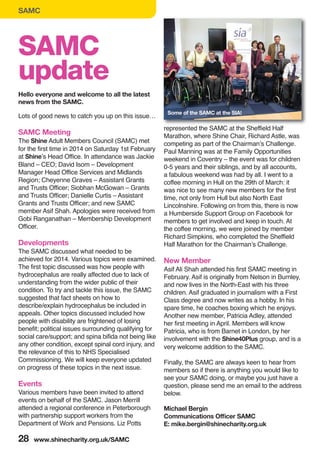 SAMC
28 www.shinecharity.org.uk/SAMC
Lots of good news to catch you up on this issue…
SAMC Meeting
The Shine Adult Members Council (SAMC) met
for the first time in 2014 on Saturday 1st February
at Shine’s Head Office. In attendance was Jackie
Bland – CEO; David Isom – Development
Manager Head Office Services and Midlands
Region; Cheyenne Graves – Assistant Grants
and Trusts Officer; Siobhan McGowan – Grants
and Trusts Officer; Danielle Curtis – Assistant
Grants and Trusts Officer; and new SAMC
member Asif Shah. Apologies were received from
Gobi Ranganathan – Membership Development
Officer.
Developments
The SAMC discussed what needed to be
achieved for 2014. Various topics were examined.
The first topic discussed was how people with
hydrocephalus are really affected due to lack of
understanding from the wider public of their
condition. To try and tackle this issue, the SAMC
suggested that fact sheets on how to
describe/explain hydrocephalus be included in
appeals. Other topics discussed included how
people with disability are frightened of losing
benefit; political issues surrounding qualifying for
social care/support; and spina bifida not being like
any other condition, except spinal cord injury, and
the relevance of this to NHS Specialised
Commissioning. We will keep everyone updated
on progress of these topics in the next issue.
Events
Various members have been invited to attend
events on behalf of the SAMC. Jason Merrill
attended a regional conference in Peterborough
with partnership support workers from the
Department of Work and Pensions. Liz Potts
represented the SAMC at the Sheffield Half
Marathon, where Shine Chair, Richard Astle, was
competing as part of the Chairman’s Challenge.
Paul Manning was at the Family Opportunities
weekend in Coventry – the event was for children
0-5 years and their siblings, and by all accounts,
a fabulous weekend was had by all. I went to a
coffee morning in Hull on the 29th of March: it
was nice to see many new members for the first
time, not only from Hull but also North East
Lincolnshire. Following on from this, there is now
a Humberside Support Group on Facebook for
members to get involved and keep in touch. At
the coffee morning, we were joined by member
Richard Simpkins, who completed the Sheffield
Half Marathon for the Chairman’s Challenge.
New Member
Asif Ali Shah attended his first SAMC meeting in
February. Asif is originally from Nelson in Burnley,
and now lives in the North-East with his three
children. Asif graduated in journalism with a First
Class degree and now writes as a hobby. In his
spare time, he coaches boxing which he enjoys.
Another new member, Patricia Adley, attended
her first meeting in April. Members will know
Patricia, who is from Barnet in London, by her
involvement with the Shine40Plus group, and is a
very welcome addition to the SAMC.
Finally, the SAMC are always keen to hear from
members so if there is anything you would like to
see your SAMC doing, or maybe you just have a
question, please send me an email to the address
below.
Michael Bergin
Communications Officer SAMC
E: mike.bergin@shinecharity.org.uk
SAMC
update
Hello everyone and welcome to all the latest
news from the SAMC.
Some of the SAMC at the SIA!
 