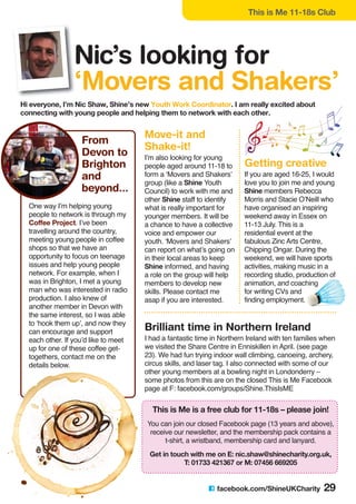 C facebook.com/ShineUKCharity 29
Hi everyone, I’m Nic Shaw, Shine’s new Youth Work Coordinator. I am really excited about
connecting with young people and helping them to network with each other.
One way I’m helping young
people to network is through my
Coffee Project. I’ve been
travelling around the country,
meeting young people in coffee
shops so that we have an
opportunity to focus on teenage
issues and help young people
network. For example, when I
was in Brighton, I met a young
man who was interested in radio
production. I also knew of
another member in Devon with
the same interest, so I was able
to ‘hook them up’, and now they
can encourage and support
each other. If you’d like to meet
up for one of these coffee get-
togethers, contact me on the
details below.
This is Me is a free club for 11-18s – please join!
You can join our closed Facebook page (13 years and above),
receive our newsletter, and the membership pack contains a
t-shirt, a wristband, membership card and lanyard.
Get in touch with me on E: nic.shaw@shinecharity.org.uk,
T: 01733 421367 or M: 07456 669205
Brilliant time in Northern Ireland
I had a fantastic time in Northern Ireland with ten families when
we visited the Share Centre in Enniskillen in April. (see page
23). We had fun trying indoor wall climbing, canoeing, archery,
circus skills, and laser tag. I also connected with some of our
other young members at a bowling night in Londonderry –
some photos from this are on the closed This is Me Facebook
page at F: facebook.com/groups/Shine.ThisIsME
Move-it and
Shake-it!
I’m also looking for young
people aged around 11-18 to
form a ‘Movers and Shakers’
group (like a Shine Youth
Council) to work with me and
other Shine staff to identify
what is really important for
younger members. It will be
a chance to have a collective
voice and empower our
youth. ‘Movers and Shakers’
can report on what’s going on
in their local areas to keep
Shine informed, and having
a role on the group will help
members to develop new
skills. Please contact me
asap if you are interested.
Getting creative
If you are aged 16-25, I would
love you to join me and young
Shine members Rebecca
Morris and Stacie O’Neill who
have organised an inspiring
weekend away in Essex on
11-13 July. This is a
residential event at the
fabulous Zinc Arts Centre,
Chipping Ongar. During the
weekend, we will have sports
activities, making music in a
recording studio, production of
animation, and coaching
for writing CVs and
finding employment.
This is Me 11-18s Club
Nic’s looking for
‘Movers and Shakers’
From
Devon to
Brighton
and
beyond...
 