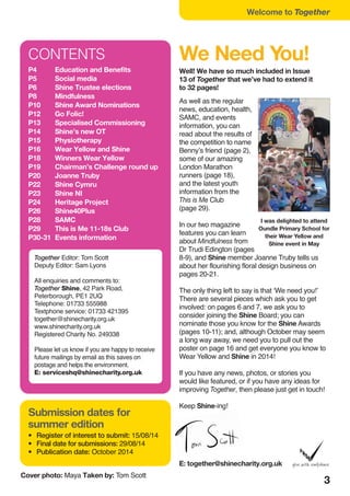 3
CONTENTS
P4 Education and Benefits
P5 Social media
P6 Shine Trustee elections
P8 Mindfulness
P10 Shine Award Nominations
P12 Go Folic!
P13 Specialised Commissioning
P14 Shine’s new OT
P15 Physiotherapy
P16 Wear Yellow and Shine
P18 Winners Wear Yellow
P19 Chairman’s Challenge round up
P20 Joanne Truby
P22 Shine Cymru
P23 Shine NI
P24 Heritage Project
P26 Shine40Plus
P28 SAMC
P29 This is Me 11-18s Club
P30-31 Events information
Submission dates for
summer edition
• Register of interest to submit: 15/08/14
• Final date for submissions: 29/08/14
• Publication date: October 2014
Together Editor: Tom Scott
Deputy Editor: Sam Lyons
All enquiries and comments to:
Together Shine, 42 Park Road,
Peterborough, PE1 2UQ
Telephone: 01733 555988
Textphone service: 01733 421395
together@shinecharity.org.uk
www.shinecharity.org.uk
Registered Charity No. 249338
Please let us know if you are happy to receive
future mailings by email as this saves on
postage and helps the environment.
E: serviceshq@shinecharity.org.uk
As well as the regular
news, education, health,
SAMC, and events
information, you can
read about the results of
the competition to name
Benny’s friend (page 2),
some of our amazing
London Marathon
runners (page 18),
and the latest youth
information from the
This is Me Club
(page 29).
In our two magazine
features you can learn
about Mindfulness from
Dr Trudi Edington (pages
8-9), and Shine member Joanne Truby tells us
about her flourishing floral design business on
pages 20-21.
The only thing left to say is that ‘We need you!’
There are several pieces which ask you to get
involved: on pages 6 and 7, we ask you to
consider joining the Shine Board; you can
nominate those you know for the Shine Awards
(pages 10-11); and, although October may seem
a long way away, we need you to pull out the
poster on page 16 and get everyone you know to
Wear Yellow and Shine in 2014!
If you have any news, photos, or stories you
would like featured, or if you have any ideas for
improving Together, then please just get in touch!
Keep Shine-ing!
E: together@shinecharity.org.uk
Cover photo: Maya Taken by: Tom Scott
Welcome to Together
We Need You!
Well! We have so much included in Issue
13 of Together that we’ve had to extend it
to 32 pages!
I was delighted to attend
Oundle Primary School for
their Wear Yellow and
Shine event in May
 