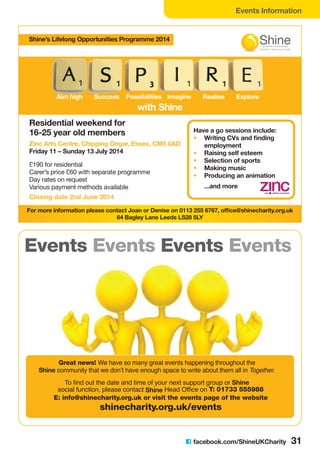 Events Information
C facebook.com/ShineUKCharity 31
Events Events
Great news! We have so many great events happening throughout the
Shine community that we don’t have enough space to write about them all in Together.
To find out the date and time of your next support group or Shine
social function, please contact Shine Head Office on T: 01733 555988
E: info@shinecharity.org.uk or visit the events page of the website
shinecharity.org.uk/events
with Shine
Aim high Success Possibilities Imagine Realise Explore
Residential weekend for
16-25 year old members Have a go sessions include:
• Writing CVs and finding
employment
• Raising self esteem
• Selection of sports
• Making music
• Producing an animation
...and more
£190 for residential
Carer’s price £60 with separate programme
Day rates on request
Various payment methods available
For more information please contact Joan or Denise on 0113 255 6767, office@shinecharity.org.uk
64 Bagley Lane Leeds LS28 5LY
Zinc Arts Centre, Chipping Ongar, Essex, CM5 0AD
Friday 11 – Sunday 13 July 2014
Closing date 2nd June 2014
Shine’s Lifelong Opportunities Programme 2014
 