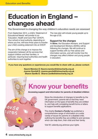 Education and Benefits
4 www.shinecharity.org.uk
From September 2014, a child’s ‘Statement of
Educational Needs’ will transfer to an
‘Education, Health and Care Plan’ (EHCP).
Your school or local authority, depending on
where you live, will have three years to transfer
your child’s existing statement into an EHCP.
The aim of this change is to improve the
cooperation between all the services that
support children and their families, in
particular, requiring local authorities and health
authorities to work together.
The new plan will include young people up to
the age of 25.
Support for the changes
At Shine, the Education Advisers, and Support
and Development Workers (SDWs) will be
following the changes. We will continue to
support families with our free advice and
information service, and will monitor how the
changes may affect children and young people
in education.
Since the introduction of changes to benefits by the
UK government, parents tell us that they need
information on the types of benefits they are entitled
to, and help with completing benefit forms or letters
to support benefits applications.
The charity Contact a Family has published a
comprehensive range of information on a wide
variety of issues for parents of a disabled child,
outlining the benefits they are entitled to and services
which can help them, their child and their family.
Visit W: cafamily.org.uk/know-your-rights
Education in England –
changes ahead
If you have any questions or experiences you would like to share with us, please contact:
Naomi Marston E: Naomi.marston@shinecharity.org.uk
Joanne Grenfell E: Joanne.grenfell@shinecharity.org.uk
Sharon Saville E: Sharon.saville@shinecharity.org.uk
The Government is changing the way children’s education needs are assessed
Know your benefits
Accessing support and information for parents of disabled children
 