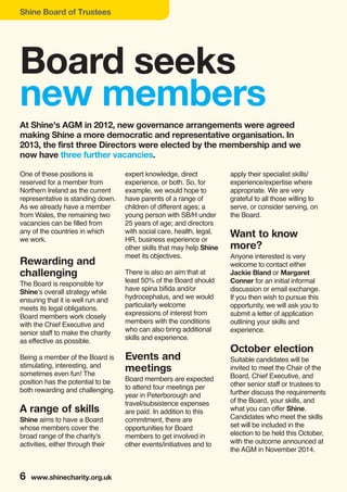 Shine Board of Trustees
6 www.shinecharity.org.uk
One of these positions is
reserved for a member from
Northern Ireland as the current
representative is standing down.
As we already have a member
from Wales, the remaining two
vacancies can be filled from
any of the countries in which
we work.
Rewarding and
challenging
The Board is responsible for
Shine’s overall strategy while
ensuring that it is well run and
meets its legal obligations.
Board members work closely
with the Chief Executive and
senior staff to make the charity
as effective as possible.
Being a member of the Board is
stimulating, interesting, and
sometimes even fun! The
position has the potential to be
both rewarding and challenging.
A range of skills
Shine aims to have a Board
whose members cover the
broad range of the charity's
activities, either through their
expert knowledge, direct
experience, or both. So, for
example, we would hope to
have parents of a range of
children of different ages; a
young person with SB/H under
25 years of age; and directors
with social care, health, legal,
HR, business experience or
other skills that may help Shine
meet its objectives.
There is also an aim that at
least 50% of the Board should
have spina bifida and/or
hydrocephalus, and we would
particularly welcome
expressions of interest from
members with the conditions
who can also bring additional
skills and experience.
Events and
meetings
Board members are expected
to attend four meetings per
year in Peterborough and
travel/subsistence expenses
are paid. In addition to this
commitment, there are
opportunities for Board
members to get involved in
other events/initiatives and to
apply their specialist skills/
experience/expertise where
appropriate. We are very
grateful to all those willing to
serve, or consider serving, on
the Board.
Want to know
more?
Anyone interested is very
welcome to contact either
Jackie Bland or Margaret
Conner for an initial informal
discussion or email exchange.
If you then wish to pursue this
opportunity, we will ask you to
submit a letter of application
outlining your skills and
experience.
October election
Suitable candidates will be
invited to meet the Chair of the
Board, Chief Executive, and
other senior staff or trustees to
further discuss the requirements
of the Board, your skills, and
what you can offer Shine.
Candidates who meet the skills
set will be included in the
election to be held this October,
with the outcome announced at
the AGM in November 2014.
Board seeks
new members
At Shine's AGM in 2012, new governance arrangements were agreed
making Shine a more democratic and representative organisation. In
2013, the first three Directors were elected by the membership and we
now have three further vacancies.
 