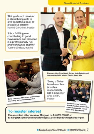 Shine Board of Trustees
C facebook.com/ShineUKCharity @SHINEUKCharity 7
To register interest
Please contact either Jackie or Margaret on T: 01733 555998 or
E: margaret.conner@shinecharity.org.uk / jackie.bland@shinecharity.org.uk
, trustee
Being a member of the Board is stimulating,
interesting, and sometimes even fun!
‘Being a Shine board member is
both a responsibility and a privilege.’
Greg Smith, trustee
‘Being a board member
is about being able to
give something back to
a fabulous charity.’
Katrina Grounsell, trustee
‘It is a fulfilling role,
contributing to good
Governance and direction
in a professionally run
and worthwhile charity.’
Yvonne Lindsay, trustee
‘Being a Shine
board member
is both a
responsibility
and a privilege.’
Greg Smith,
trustee
Shine’s Honorary Treasurer,Aidan Kehoe (left), and Trustee,Paul Zickel, examine a shuntat the 2013 Shine Awards
Chairman of the Shine Board, Richard Astle, Peterborough
businessman (right) with our Patron, Danny Mills
 
