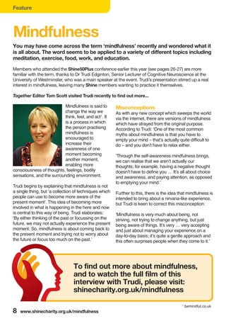 Feature
8 www.shinecharity.org.uk/mindfulness
Mindfulness
Mindfulness is said to
change the way we
think, feel, and act1
. It
is a process in which
the person practising
mindfulness is
encouraged to
increase their
awareness of one
moment becoming
another moment,
enabling more
consciousness of thoughts, feelings, bodily
sensations, and the surrounding environment.
Trudi begins by explaining that mindfulness is not
a single thing, but ‘a collection of techniques which
people can use to become more aware of the
present moment’. This idea of becoming more
involved in what is happening in the here and now
is central to this way of being. Trudi elaborates:
‘By either thinking of the past or focussing on the
future, we may not actually experience the present
moment. So, mindfulness is about coming back to
the present moment and trying not to worry about
the future or focus too much on the past.’
Misconceptions
As with any new concept which sweeps the world
via the internet, there are versions of mindfulness
which have strayed from the original purpose.
According to Trudi: ‘One of the most common
myths about mindfulness is that you have to
empty your mind – that’s actually quite difficult to
do – and you don’t have to relax either.
‘Through the self-awareness mindfulness brings,
we can realise that we aren’t actually our
thoughts; for example, having a negative thought
doesn’t have to define you … It’s all about choice
and awareness, and paying attention, as opposed
to emptying your mind.’
Further to this, there is the idea that mindfulness is
intended to bring about a nirvana-like experience,
but Trudi is keen to correct this misconception:
‘Mindfulness is very much about being, not
striving, not trying to change anything, but just
being aware of things. It’s very … very accepting
and just about managing your experience on a
day-to-day basis; it’s quite a gentle approach and
this often surprises people when they come to it.’
You may have come across the term ‘mindfulness’ recently and wondered what it
is all about. The word seems to be applied to a variety of different topics including
meditation, exercise, food, work, and education.
Members who attended the Shine50Plus conference earlier this year (see pages 26-27) are more
familiar with the term, thanks to Dr Trudi Edginton, Senior Lecturer of Cognitive Neuroscience at the
University of Westminster, who was a main speaker at the event. Trudi’s presentation stirred up a real
interest in mindfulness, leaving many Shine members wanting to practice it themselves.
Together Editor Tom Scott visited Trudi recently to find out more...
To find out more about mindfulness,
and to watch the full film of this
interview with Trudi, please visit:
shinecharity.org.uk/mindfulness
1
bemindful.co.uk
 