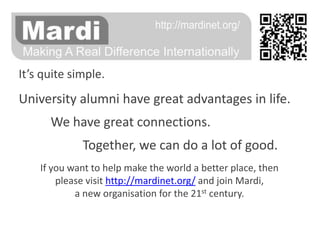 It’s quite simple. University alumni have great advantages in life. 	We have great connections. Together, we can do a lot of good. If you want to help make the world a better place, thenplease visit http://mardinet.org/ and join Mardi,a new organisation for the 21st century. 