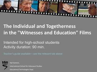 The Individual and Togetherness
in the "Witnesses and Education" Films
Intended for high-school students
Activity duration: 90 min.
Yad Vashem,
International School for Holocaust Studies
Educational Technologies Dept
Teacher’s guide available – see the relevant tab above
 