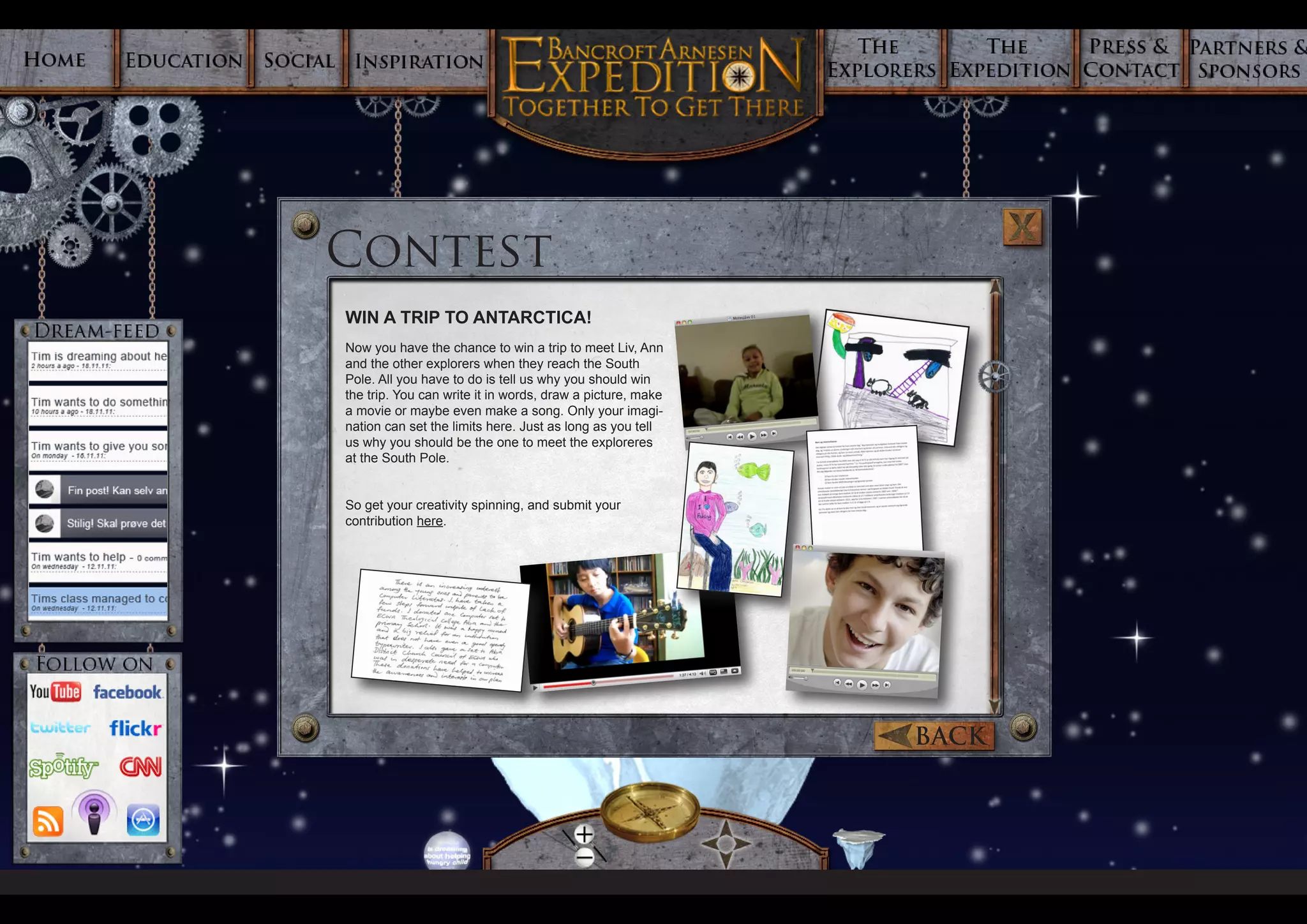 Contest
WIN A TRIP TO ANTARCTICA!
Now you have the chance to win a trip to meet Liv, Ann
and the other explorers when they reach the South
Pole. All you have to do is tell us why you should win
the trip. You can write it in words, draw a picture, make
a movie or maybe even make a song. Only your imagi-
nation can set the limits here. Just as long as you tell
us why you should be the one to meet the exploreres
at the South Pole.


So get your creativity spinning, and submit your
contribution here.




                                                            BACK
 