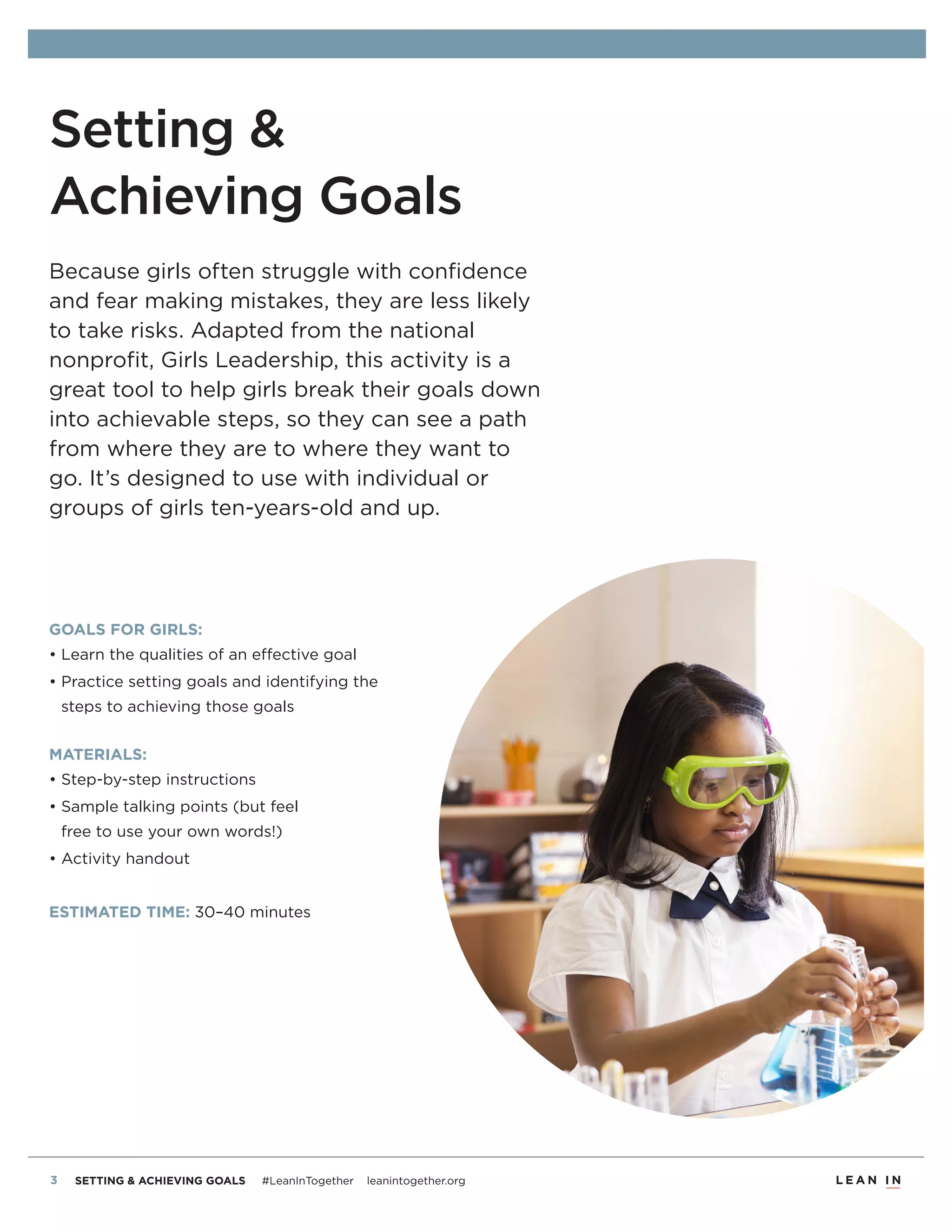 2 SETTING & ACHIEVING GOALS #LeanInTogether leanintogether.org
Setting &
Achieving Goals
Because girls often struggle with conﬁdence
and fear making mistakes, they are less likely
to take risks. Adapted from the national
nonproﬁt, Girls Leadership, this activity is a
great tool to help girls break their goals down
into achievable steps, so they can see a path
from where they are to where they want to
go. It’s designed to use with individual or
groups of girls ten-years-old and up.
GOALS FOR GIRLS:
• Learn the qualities of an effective goal
• Practice setting goals and identifying the
steps to achieving those goals
MATERIALS:
• Step-by-step instructions
• Sample talking points (but feel
free to use your own words!)
• Activity handout
ESTIMATED TIME: 30–40 minutes
 