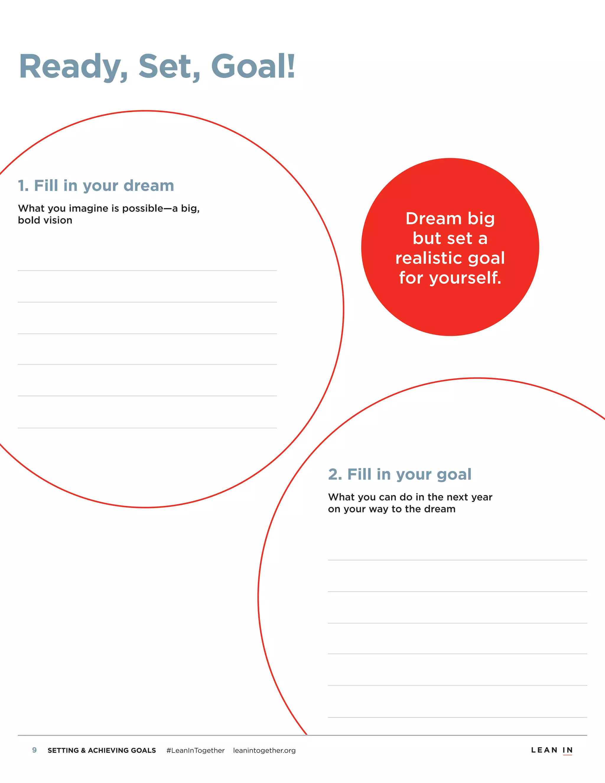 8 SETTING & ACHIEVING GOALS #LeanInTogether leanintogether.org
2. Fill in your goal
What you can do in the next year
on your way to the dream
Ready, Set, Goal!
1. Fill in your dream
What you imagine is possible—a big,
bold vision Dream big
but set a
realistic goal
for yourself.
 