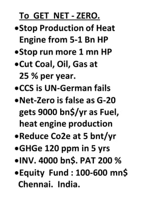 To GET NET - ZERO.
Stop Production of Heat
Engine from 5-1 Bn HP
Stop run more 1 mn HP
Cut Coal, Oil, Gas at
25 % per year.
CCS is UN-German fails
Net-Zero is false as G-20
gets 9000 bn$/yr as Fuel,
heat engine production
Reduce Co2e at 5 bnt/yr
GHGe 120 ppm in 5 yrs
INV. 4000 bn$. PAT 200 %
Equity Fund : 100-600 mn$
Chennai. India.
 