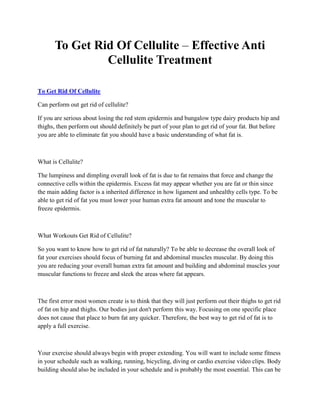 To Get Rid Of Cellulite – Effective Anti
                Cellulite Treatment

To Get Rid Of Cellulite

Can perform out get rid of cellulite?

If you are serious about losing the red stem epidermis and bungalow type dairy products hip and
thighs, then perform out should definitely be part of your plan to get rid of your fat. But before
you are able to eliminate fat you should have a basic understanding of what fat is.



What is Cellulite?

The lumpiness and dimpling overall look of fat is due to fat remains that force and change the
connective cells within the epidermis. Excess fat may appear whether you are fat or thin since
the main adding factor is a inherited difference in how ligament and unhealthy cells type. To be
able to get rid of fat you must lower your human extra fat amount and tone the muscular to
freeze epidermis.



What Workouts Get Rid of Cellulite?

So you want to know how to get rid of fat naturally? To be able to decrease the overall look of
fat your exercises should focus of burning fat and abdominal muscles muscular. By doing this
you are reducing your overall human extra fat amount and building and abdominal muscles your
muscular functions to freeze and sleek the areas where fat appears.



The first error most women create is to think that they will just perform out their thighs to get rid
of fat on hip and thighs. Our bodies just don't perform this way. Focusing on one specific place
does not cause that place to burn fat any quicker. Therefore, the best way to get rid of fat is to
apply a full exercise.



Your exercise should always begin with proper extending. You will want to include some fitness
in your schedule such as walking, running, bicycling, diving or cardio exercise video clips. Body
building should also be included in your schedule and is probably the most essential. This can be
 