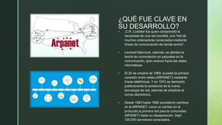 z
¿QUÉ FUE CLAVE EN
SU DESARROLLO?
 .C.R. Licklider fue quien comprendió la
necesidad de una red mundial, una "red de
muchos ordenadores conecrados mediante
líneas de comunicación de banda ancha".
 Leonard Kleinrock, además, se planteó la
teoría de conmutación en paquetes en la
comunicación, gran avance hacia las redes
informáticas.
 El 20 de octubre de 1969, sucedió la primera
conexión entre redes (ARPANET) mediante
líneas telefónicas. Y en 1972 se demostró
públicamente la existencia de la nueva
tecnología de red, además de añadirse el
correo electrónico.
 Desde 1983 hasta 1989 sucedieron cambios
en la ARPANET, como un cambio en el
protocolo,la primera red para la comunidad
(NFSNET) hasta su desapareción. Dejó
100.000 servidores conectados.
 