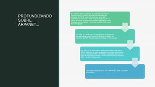 z
PROFUNDIZANDO
SOBRE
ARPANET...
En 1958 los EEUU fundaron la Advanced Researchs
Projects Agency (ARPA) a través del Ministerio de
Defensa. El ARPA estaba formado por unos 200
científicos de alto nivel y tenia un gran presupuesto. El
ARPA se centró en crear comunicaciones directas entre
ordenadores para poder comunicar las diferentes bases
de investigación.
En 1962, el ARPA creó un programa de investigación
computacional bajo la dirección de John Licklider, un
científico del MIT (Massachusetts Institute of Technology).
En 1967 ya se había hecho suficiente trabajo para que el
ARPA publicara un plan para crear una red de ordenadores
denominada ARPANET. ARPANET recopilaba las mejores
idas de los equipos del MIT, el Natinonal Physics Laboratory
(UK) y la Rand Corporation.
La red fue creciendo y en 1971 ARPANET tenia 23 puntos
conectados.
 