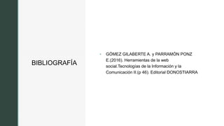 z
BIBLIOGRAFÍA
 GÓMEZ GILABERTE A. y PARRAMÓN PONZ
E.(2016). Herramientas de la web
social.Tecnologías de la Información y la
Comunicación II.(p 46). Editorial DONOSTIARRA
 