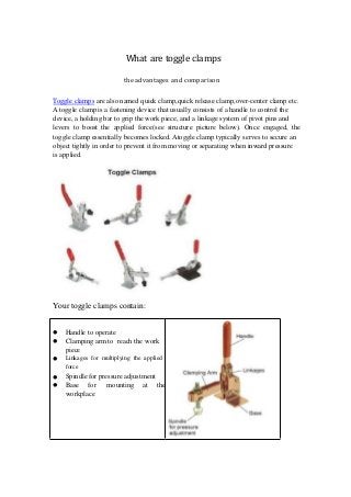 What are toggle clamps
the advantages and comparison
Toggle clamps are also named quick clamp,quick release clamp,over-center clamp etc.
A toggle clamp is a fastening device that usually consists of a handle to control the
device, a holding bar to grip the work piece, and a linkage system of pivot pins and
levers to boost the applied force(see structure picture below). Once engaged, the
toggle clamp essentially becomes locked. Atoggle clamp typically serves to secure an
object tightly in order to prevent it from moving or separating when inward pressure
is applied.
Your toggle clamps contain:





Handle to operate
Clamping arm to reach the work
piece
Linkages for multiplying the applied
force
Spindle for pressure adjustment
Base for mounting at the
workplace
 