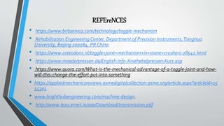 REFEreNCES
• https://www.britannica.com/technology/toggle-mechanism
• Rehabilitation Engineering Center, Department of Precision Instruments,Tsinghua
University, Beijing 100084, PR China
• https://www.osteodons.nl/toggle+joint+mechanism+in+stone+crushers-28541.html
• https://www.maederpressen.de/English:Info-Kniehebelpressen:Kurz.asp
• https://www.quora.com/What-is-the-mechanical-advantage-of-a-toggle-joint-and-how-
will-this-change-the-effort-put-into-something
• https://appliedmechanicsreviews.asmedigitalcollection.asme.org/article.aspx?articleid=15
55301
• www.brighthubengineering.com/machine-design.
• http://www.tezu.ernet.in/sae/Download/transmission.pdf
 