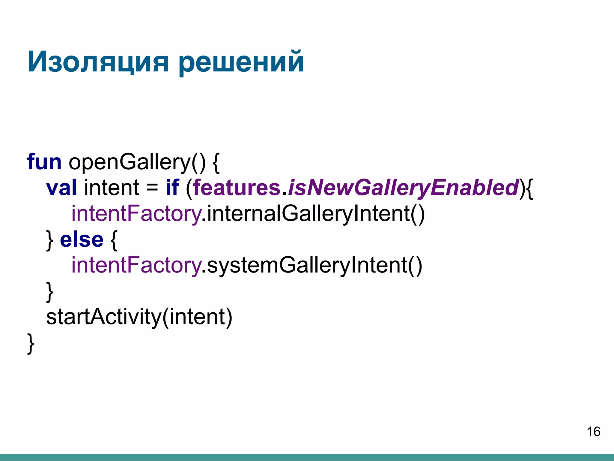Изоляция решений
fun openGallery() {
val intent = if (features.isNewGalleryEnabled){
intentFactory.internalGalleryIntent()
} else {
intentFactory.systemGalleryIntent()
}
startActivity(intent)
}
16
 