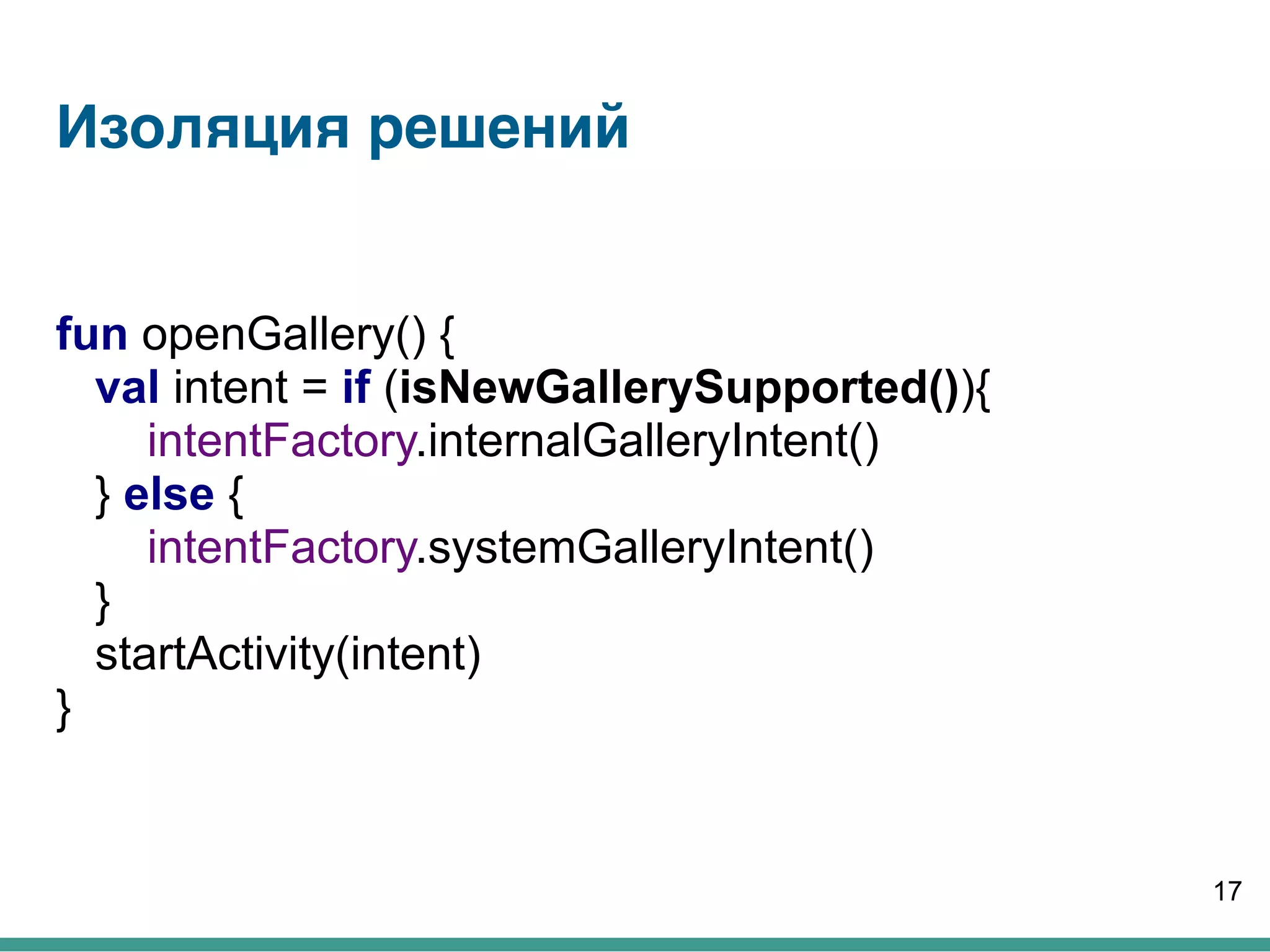 Изоляция решений
fun openGallery() {
val intent = if (isNewGallerySupported()){
intentFactory.internalGalleryIntent()
} else {
intentFactory.systemGalleryIntent()
}
startActivity(intent)
}
17
 