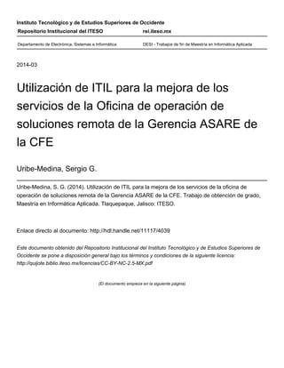 Instituto Tecnológico y de Estudios Superiores de Occidente
2014-03
Utilización de ITIL para la mejora de los
servicios de la Oficina de operación de
soluciones remota de la Gerencia ASARE de
la CFE
Uribe-Medina, Sergio G.
Uribe-Medina, S. G. (2014). Utilización de ITIL para la mejora de los servicios de la oficina de
operación de soluciones remota de la Gerencia ASARE de la CFE. Trabajo de obtención de grado,
Maestría en Informática Aplicada. Tlaquepaque, Jalisco: ITESO.
Enlace directo al documento: http://hdl.handle.net/11117/4039
Este documento obtenido del Repositorio Institucional del Instituto Tecnológico y de Estudios Superiores de
Occidente se pone a disposición general bajo los términos y condiciones de la siguiente licencia:
http://quijote.biblio.iteso.mx/licencias/CC-BY-NC-2.5-MX.pdf
(El documento empieza en la siguiente página)
Repositorio Institucional del ITESO rei.iteso.mx
Departamento de Electrónica, Sistemas e Informática DESI - Trabajos de fin de Maestría en Informática Aplicada
 