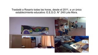 Trasladé a Rosario todas las horas, desde el 2011, a un único
establecimiento educativo: E.E.S.O. N° 240 Lola Mora.
 