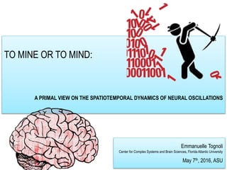 TO MINE OR TO MIND:
A PRIMAL VIEW ON THE SPATIOTEMPORAL DYNAMICS OF NEURAL OSCILLATIONS
Emmanuelle Tognoli
Center for Complex Systems and Brain Sciences, Florida Atlantic University
May 7th, 2016, ASU
 