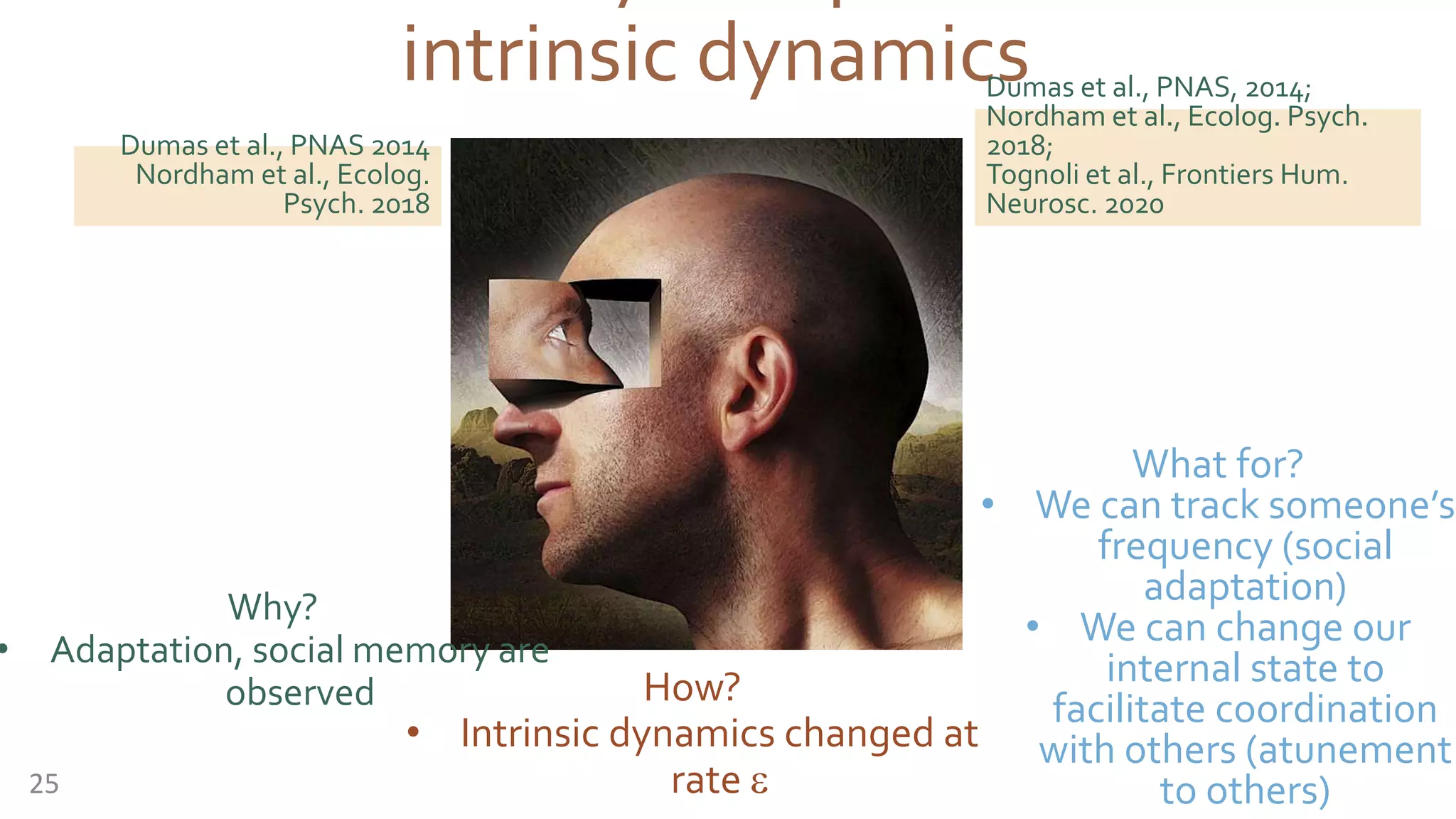 intrinsic dynamicsDumas et al., PNAS, 2014;
Nordham et al., Ecolog. Psych.
2018;
Tognoli et al., Frontiers Hum.
Neurosc. 2020
25
Dumas et al., PNAS 2014
Nordham et al., Ecolog.
Psych. 2018
How?
• Intrinsic dynamics changed at
rate e
Why?
• Adaptation, social memory are
observed
What for?
• We can track someone’s
frequency (social
adaptation)
• We can change our
internal state to
facilitate coordination
with others (atunement
to others)
 