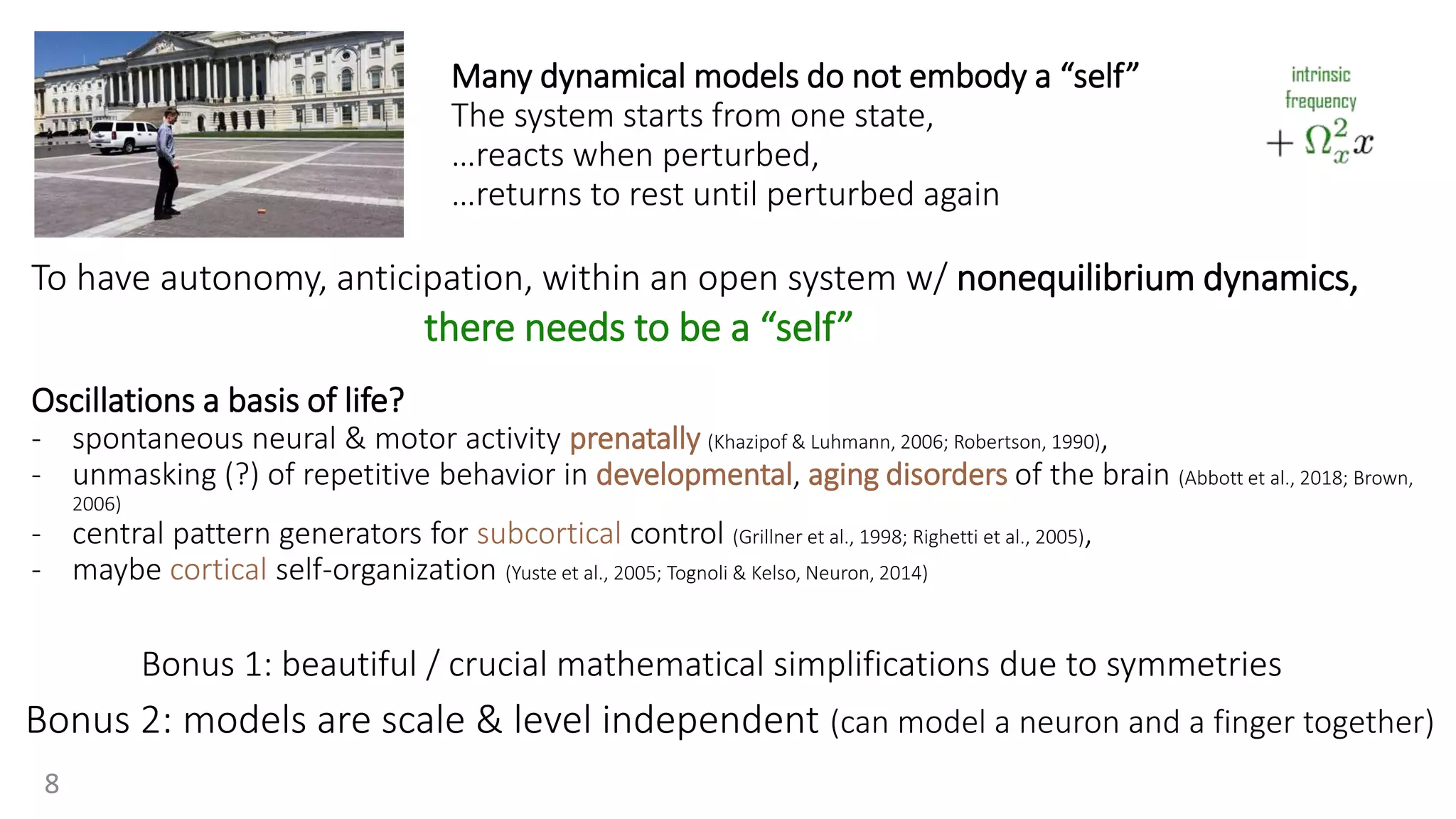 Many dynamical models do not embody a “self”
The system starts from one state,
…reacts when perturbed,
…returns to rest until perturbed again
Bonus 2: models are scale & level independent (can model a neuron and a finger together)
To have autonomy, anticipation, within an open system w/ nonequilibrium dynamics,
Oscillations a basis of life?
- spontaneous neural & motor activity prenatally (Khazipof & Luhmann, 2006; Robertson, 1990),
- unmasking (?) of repetitive behavior in developmental, aging disorders of the brain (Abbott et al., 2018; Brown,
2006)
- central pattern generators for subcortical control (Grillner et al., 1998; Righetti et al., 2005),
- maybe cortical self-organization (Yuste et al., 2005; Tognoli & Kelso, Neuron, 2014)
there needs to be a “self”
Bonus 1: beautiful / crucial mathematical simplifications due to symmetries
8
 