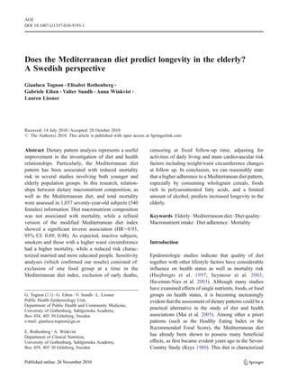 Does the Mediterranean diet predict longevity in the elderly?
A Swedish perspective
Gianluca Tognon & Elisabet Rothenberg &
Gabriele Eiben & Valter Sundh & Anna Winkvist &
Lauren Lissner
Received: 14 July 2010 /Accepted: 28 October 2010
# The Author(s) 2010. This article is published with open access at Springerlink.com
Abstract Dietary pattern analysis represents a useful
improvement in the investigation of diet and health
relationships. Particularly, the Mediterranean diet
pattern has been associated with reduced mortality
risk in several studies involving both younger and
elderly population groups. In this research, relation-
ships between dietary macronutrient composition, as
well as the Mediterranean diet, and total mortality
were assessed in 1,037 seventy-year-old subjects (540
females) information. Diet macronutrient composition
was not associated with mortality, while a refined
version of the modified Mediterranean diet index
showed a significant inverse association (HR=0.93,
95% CI: 0.89; 0.98). As expected, inactive subjects,
smokers and those with a higher waist circumference
had a higher mortality, while a reduced risk charac-
terized married and more educated people. Sensitivity
analyses (which confirmed our results) consisted of:
exclusion of one food group at a time in the
Mediterranean diet index, exclusion of early deaths,
censoring at fixed follow-up time, adjusting for
activities of daily living and main cardiovascular risk
factors including weight/waist circumference changes
at follow up. In conclusion, we can reasonably state
that a higher adherence to a Mediterranean diet pattern,
especially by consuming wholegrain cereals, foods
rich in polyunsaturated fatty acids, and a limited
amount of alcohol, predicts increased longevity in the
elderly.
Keywords Elderly. Mediterranean diet . Diet quality.
Macronutrient intake . Diet adherence . Mortality
Introduction
Epidemiologic studies indicate that quality of diet
together with other lifestyle factors have considerable
influence on health status as well as mortality risk
(Huijbregts et al. 1997; Seymour et al. 2003;
Haveman-Nies et al. 2003). Although many studies
have examined effects of single nutrients, foods, or food
groups on health status, it is becoming increasingly
evident that the assessment of dietary patterns could be a
practical alternative in the study of diet and health
associations (Mai et al. 2005). Among other a priori
patterns (such as the Healthy Eating Index or the
Recommended Food Score), the Mediterranean diet
has already been shown to possess many beneficial
effects, as first became evident years ago in the Seven-
Country Study (Keys 1980). This diet is characterized
AGE
DOI 10.1007/s11357-010-9193-1
G. Tognon (*) :G. Eiben :V. Sundh :L. Lissner
Public Health Epidemiology Unit,
Department of Public Health and Community Medicine,
University of Gothenburg, Sahlgrenska Academy,
Box 454, 405 30 Göteborg, Sweden
e-mail: gianluca.tognon@gu.se
E. Rothenberg :A. Winkvist
Department of Clinical Nutrition,
University of Gothenburg, Sahlgrenska Academy,
Box 459, 405 30 Göteborg, Sweden
 