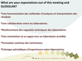 What are your expectations out of this meeting and
GLOSOLAN?
Une harmonization des méthodes d’analyses et interpretation des
résultats
Une collaboration entre les laboratoires
Renforcement des capacités techniques des laboratoires
Une orientation et un appui vers un laboratoire acrédité
Formation continue des techniciens
Echanges périodiques d’experiences entre laboratoires
 