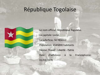 République Togolaise


     Le nom official: République Togolaise.
     La capitale: Lomé.
     La suferficie: 56785Km2.
     Population: 6585000 habitants
     Devise: Travail - Liberté - Patrie
     Date    d’adhésion      à    la      Francophonie:
     01/03/1970
 