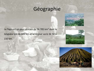 Géographie


Le Togo est un pays africain de 56 785 km² dont la
longueur est de 600 km et la largeur varie de 50 à
150 km.
 
