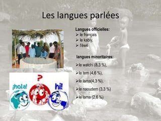 Les langues parlées
        Langues officielles:
         le français
         le kabiy,
         l'éwé

        langues minoritaires:
        le watchi (8,3 %),
        le tem (4,6 %),
        le lama(4,3 %),
        le naoudem (3,3 %)
        le lama (2,6 %)
 