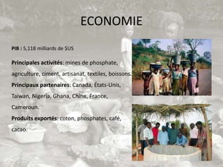 ECONOMIE
PIB : 5,118 milliards de $US

Principales activités: mines de phosphate,
agriculture, ciment, artisanat, textiles, boissons.
Principaux partenaires: Canada, États-Unis,
Taiwan, Nigeria, Ghana, Chine, France,
Cameroun.
Produits exportés: coton, phosphates, café,
cacao.
 