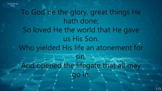To God Be the
Glory
To God be the glory, great things He
hath done;
So loved He the world that He gave
us His Son.
Who yielded His life an atonement for
sin,
And opened the lifegate that all may
go in.
1 /3
 