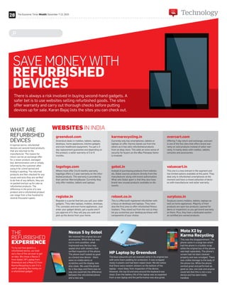 SAVE MONEY WITH
REFURBISHED
DEVICES
There is always a risk involved in buying second-hand gadgets. A
safer bet is to use websites selling refurbished goods. The sites
offer warranty and carry out thorough checks before putting
devices up for sale. Karan Bajaj lists the sites you can check out.
WHAT ARE
REFURBISHED
DEVICES
In layman terms, refurbished
devices are second-hand products
that are returned to the
manufacturer. The reason for
return can be an exchange offer
for a newer product, damaged
box, demonstration unit or simply
returned by the customer after
using it for a brief period and
finding it wanting. The returned
products are then checked for any
issues and once they are verified
to be free of any defects, they are
re-packed and put up for sale as
refurbished products. The
difference in the price of a new
product and a refurbished product
can range from a few hundred to
several thousand rupees.
To try out how good is a
refurbished device, we tried
out a few of the services to get
an idea. We chose a Nexus 5
from Gobol, HP Laptop from
Greendust and a Moto X2 from
Karma Recycling to see if it is
worth spending the money on
a refurbished gadget.
THE
REFURBISHED
EXPERIENCE
WEBSITES IN INDIA
greendust.com
Greendust deals in mobiles, tablets, laptops,
desktops, home appliances, kitchen gadgets
and even healthcare equipment. You get a 3-
day replacement guarantee and depending on
the product, a seller warranty of 3 or 6
months.
togofogo.com
Where most offer 3 to 6 months warranty,
togofogo offers a 1-year warranty on the refur-
bished products. The warranty is provided by
their partner WarrantyBazaar. Currently they
only offer mobiles, tablets and laptops.
reglobe.in
Reglobe is a portal that lets you sell your older
gadgets. They take laptops, mobiles, desktops,
TVs, consoles and even home appliances. Just
enter your gadget details, get a quote and if
you approve of it, they will pay you cash and
pick up the device from your home.
karmarecycling.in
Currently only has smartphones, tablets or
laptops on offer. Karma stands out from the
others as it has sells refurbished products
from an ebay store. This adds an extra sense of
security for buyers as the eBay Paisapay factor
is involved.
gobol.in
Instead of purchasing products from individu-
als, Gobol sources products directly from the
manufacturer along with brand authorisation.
What sets Gobol apart is that they also have
brand new unused products available on dis-
counts.
reboot.co.in
This is a Microsoft registered refurbisher with
a focus on desktops and laptops. They were
also the first ones to offer refurbished fitness
trackers. They stand out from the rest as they
let you customise your desktop purchase with
components of your choice.
overcart.com
Offering 7-day return and exchange, overcart
is one of the few sites that offers brand war-
ranty on sold products instead of seller war-
ranty. It mainly deals with mobiles, tablets,
consoles and accessories.
valuecart.in
This one is a new entrant in the segment and
has limited options available at this point. They
deal only in refurbished smartphones at the
moment and have a mixed collection of devic-
es with manufacturer and seller warranty.
surpluss.in
Surpluss covers mobiles, tablets, laptops as
well as home appliances. Majority of their
products are open box products (opened for
demo or inspection) so you get brand warranty
on them. Plus, they have a dedicated section
on certified pre-owned products.
Nexus 5 by Gobol
We received the original box and
accessories. While the box was
not in mint condition, what
impressed was the box was
sealed shut with stickers that
verified inspection of the phone.
The phone itself looked as good
as a brand new device – there
were no visible dents or
scratches and the display was
also clean. We used the phone
for a few days and there was no
way one could tell the difference
between the refurbished phone
and a new one.
HP Laptop by Greendust
The blue coloured unit we received came in its original box
with extra foam padding for protection. It was wrapped
nicely in plastic and had been wiped clean. We did notice
that there were random stickers on the bottom of the
laptop – most likely from inspection of the device.
However, the top lid and area around the keyboard was
clean. Even the battery life of the laptop was as expected
from a new laptop and the performance was also great.
Moto X2 by
Karma Recycling
This was the disappointment. The
phone came in a large box which
had the phone in a bubble wrap
while the original box of the phone
was kept separately. The phone’s
screen had not been cleaned
properly and was smudged. There
was visible damage to the body of
the phone too. While the phone
worked great and performed as
good as new, one look and anyone
could tell thet this is not a new
device and has been badly
handled.
ed
to get
s 5
om
from
f it is
ey on
verified ins
The phone
as a brand
were no vi
scratches
also clean
for a few d
way one c
between t
and a new
components of your choice.
al box
d
M
K
T
p
h
w
w
s
p
28 TechnologyThe Economic Times Wealth, December 7-13, 2015
 