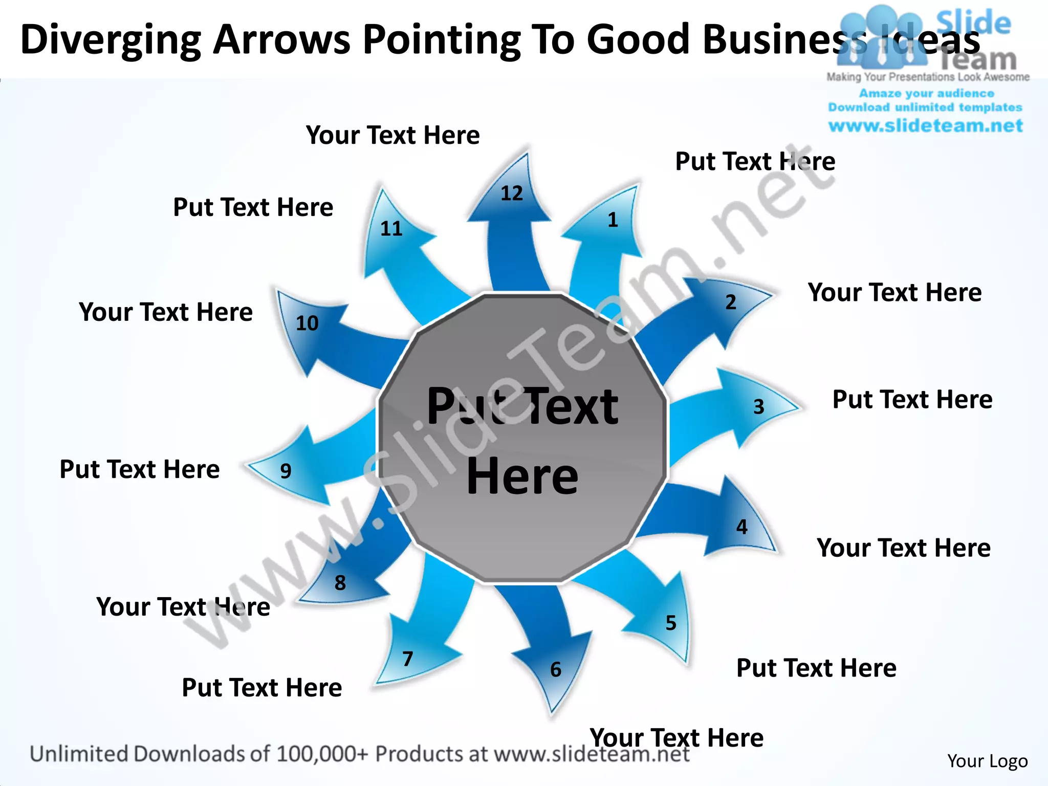 Diverging Arrows Pointing To Good Business Ideas
                        Your Text Here
                                                        Put Text Here
                                         12
          Put Text Here                            1
                                 11


                                                            2        Your Text Here
  Your Text Here        10



                                      Put Text                   3    Put Text Here

 Put Text Here      9
                                       Here
                                                             4
                                                                     Your Text Here
                             8
   Your Text Here                                       5
                                  7           6              Put Text Here
          Put Text Here
                                                  Your Text Here
                                                                                Your Logo
 