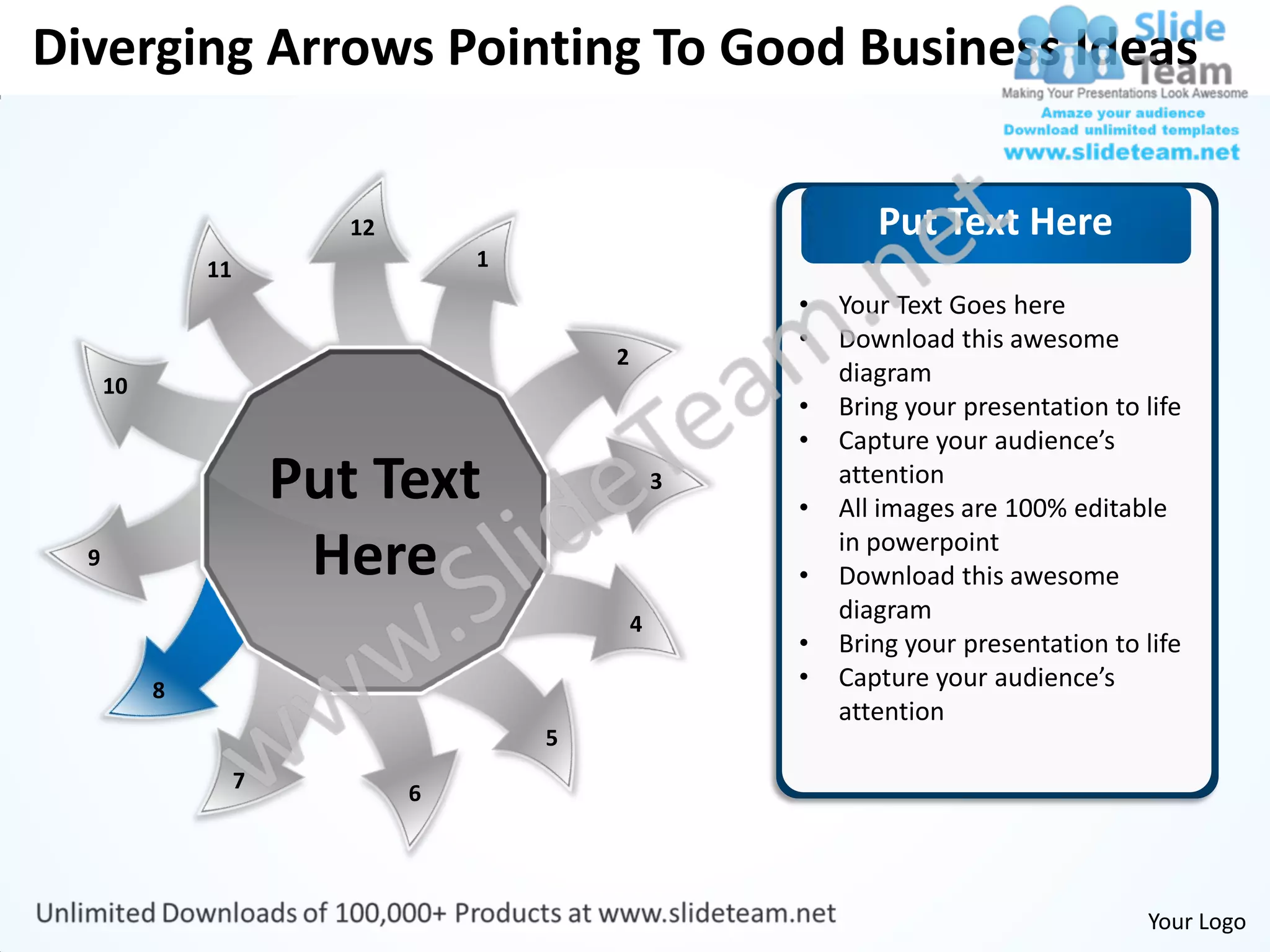 Diverging Arrows Pointing To Good Business Ideas


                           12                                  Put Text Here
               11                   1
                                                        •   Your Text Goes here
                                                        •   Download this awesome
                                            2
      10                                                    diagram
                                                        •   Bring your presentation to life
                                                        •   Capture your audience’s
                        Put Text                    3
                                                        •
                                                            attention
                                                            All images are 100% editable
  9                      Here                           •
                                                            in powerpoint
                                                            Download this awesome
                                                4
                                                            diagram
                                                        •   Bring your presentation to life
           8                                            •   Capture your audience’s
                                                            attention
                                        5
                    7
                                6




                                                                                       Your Logo
 