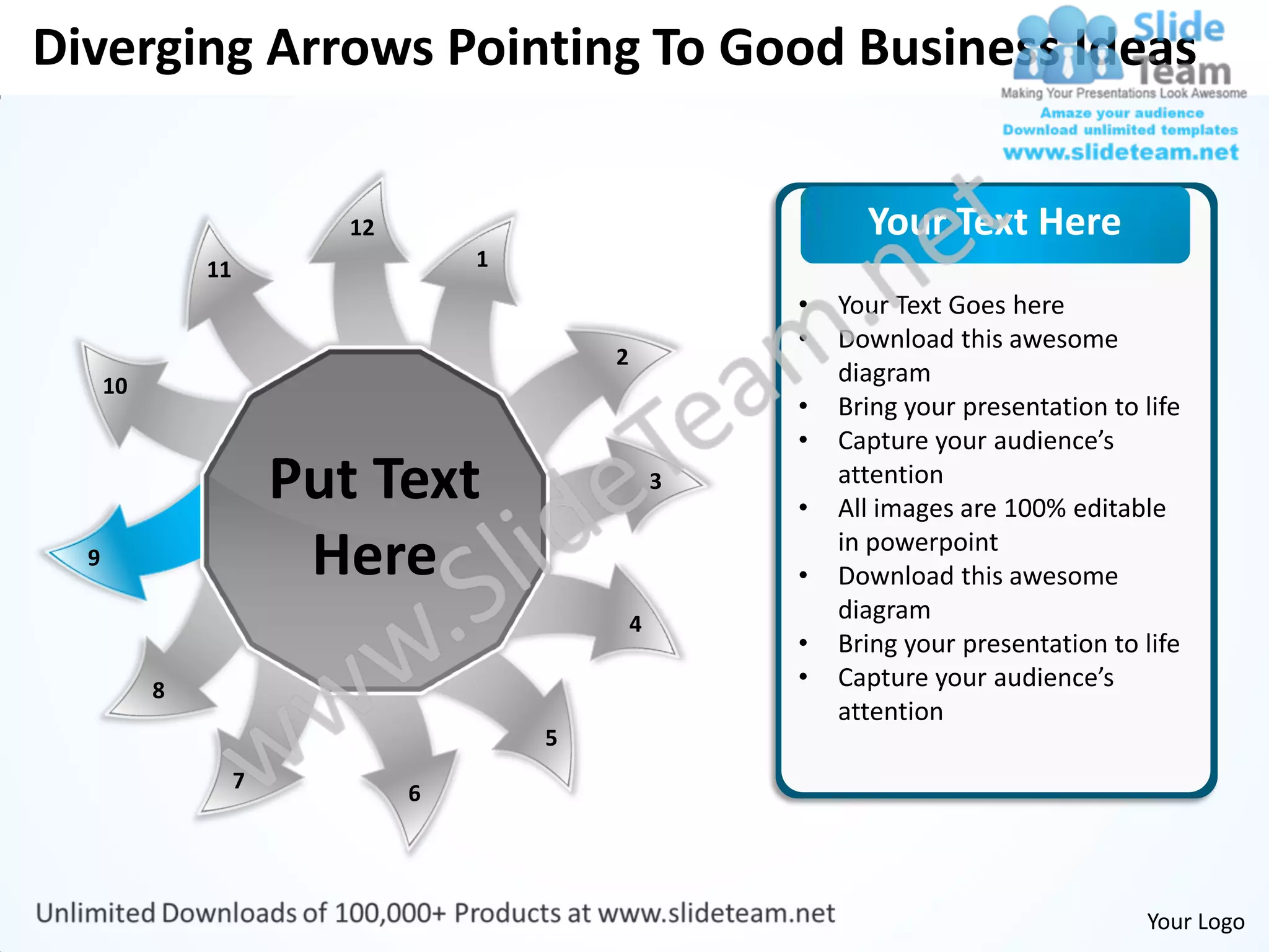 Diverging Arrows Pointing To Good Business Ideas


                           12                                 Your Text Here
               11                   1
                                                        •   Your Text Goes here
                                                        •   Download this awesome
                                            2
      10                                                    diagram
                                                        •   Bring your presentation to life
                                                        •   Capture your audience’s
                        Put Text                    3
                                                        •
                                                            attention
                                                            All images are 100% editable
  9                      Here                           •
                                                            in powerpoint
                                                            Download this awesome
                                                4
                                                            diagram
                                                        •   Bring your presentation to life
           8                                            •   Capture your audience’s
                                                            attention
                                        5
                    7
                                6




                                                                                       Your Logo
 