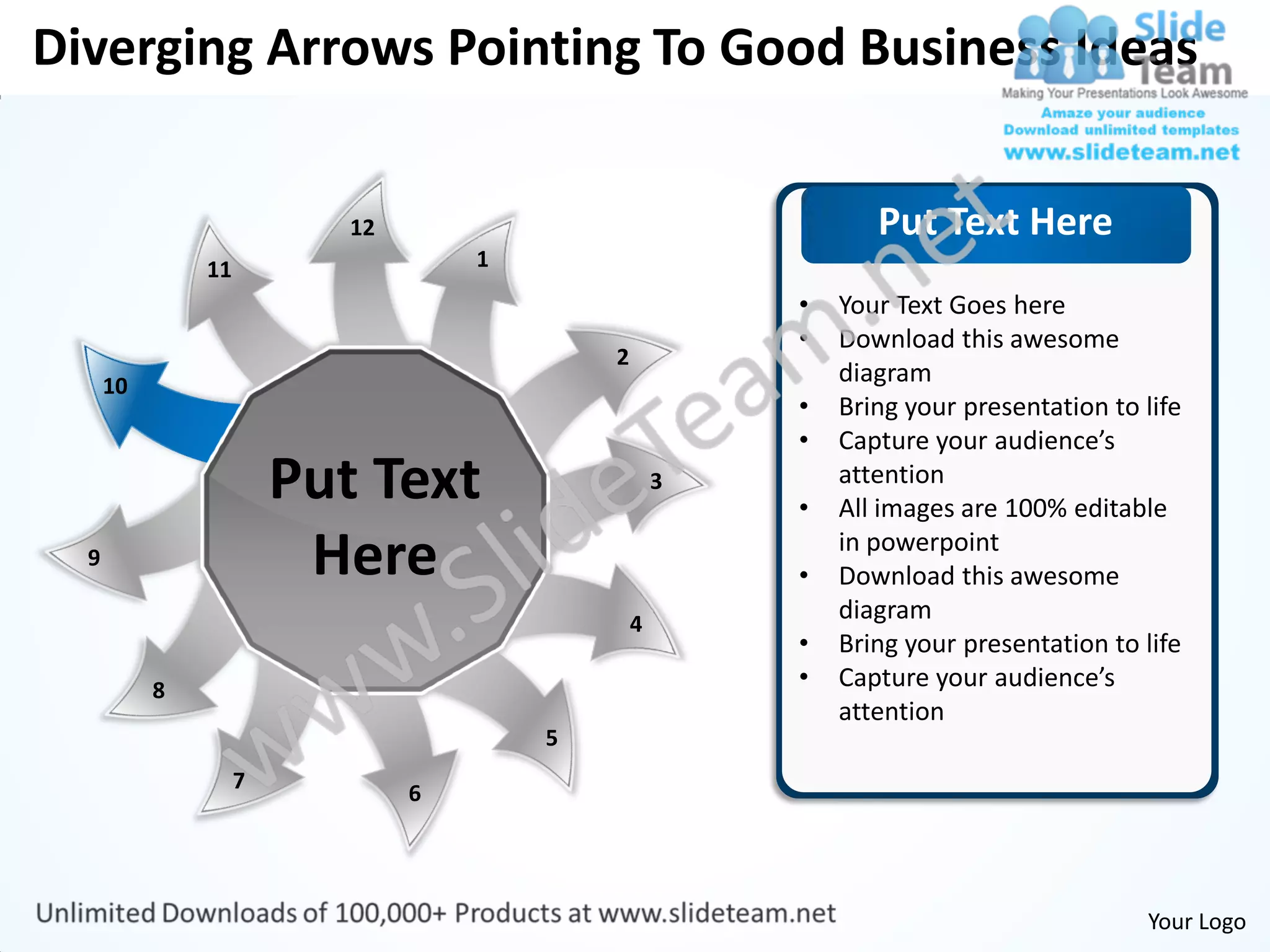 Diverging Arrows Pointing To Good Business Ideas


                           12                                  Put Text Here
               11                   1
                                                        •   Your Text Goes here
                                                        •   Download this awesome
                                            2
      10                                                    diagram
                                                        •   Bring your presentation to life
                                                        •   Capture your audience’s
                        Put Text                    3
                                                        •
                                                            attention
                                                            All images are 100% editable
  9                      Here                           •
                                                            in powerpoint
                                                            Download this awesome
                                                4
                                                            diagram
                                                        •   Bring your presentation to life
           8                                            •   Capture your audience’s
                                                            attention
                                        5
                    7
                                6




                                                                                       Your Logo
 