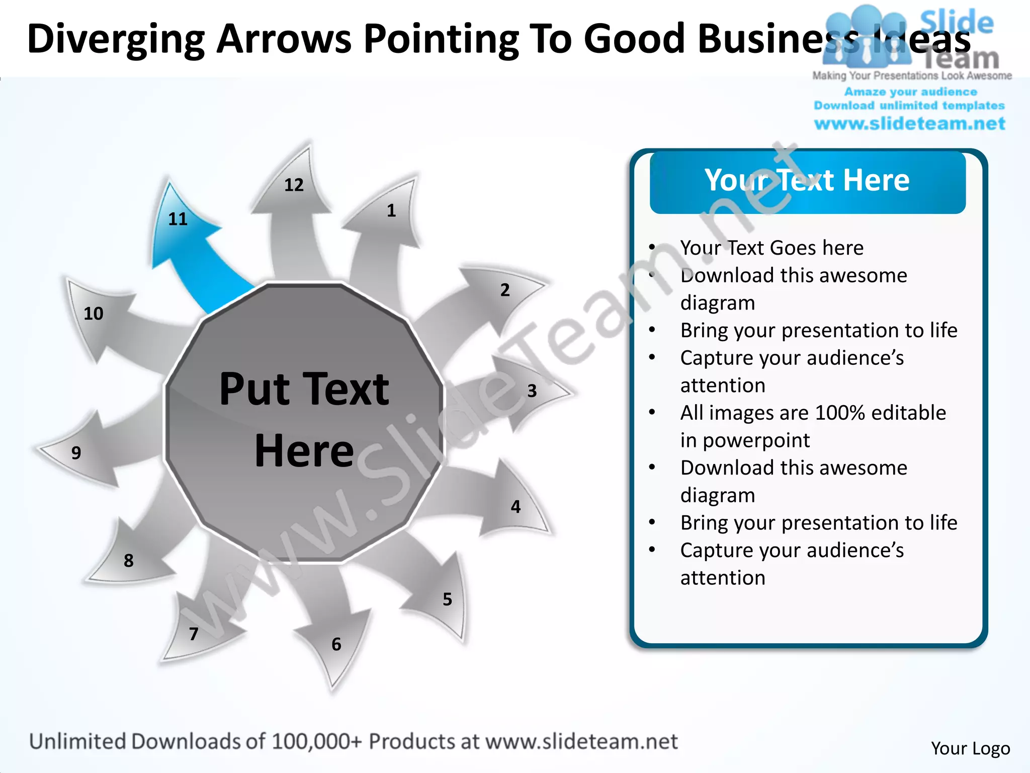 Diverging Arrows Pointing To Good Business Ideas


                           12                                 Your Text Here
               11                   1
                                                        •   Your Text Goes here
                                                        •   Download this awesome
                                            2
      10                                                    diagram
                                                        •   Bring your presentation to life
                                                        •   Capture your audience’s
                        Put Text                    3
                                                        •
                                                            attention
                                                            All images are 100% editable
  9                      Here                           •
                                                            in powerpoint
                                                            Download this awesome
                                                4
                                                            diagram
                                                        •   Bring your presentation to life
           8                                            •   Capture your audience’s
                                                            attention
                                        5
                    7
                                6




                                                                                       Your Logo
 