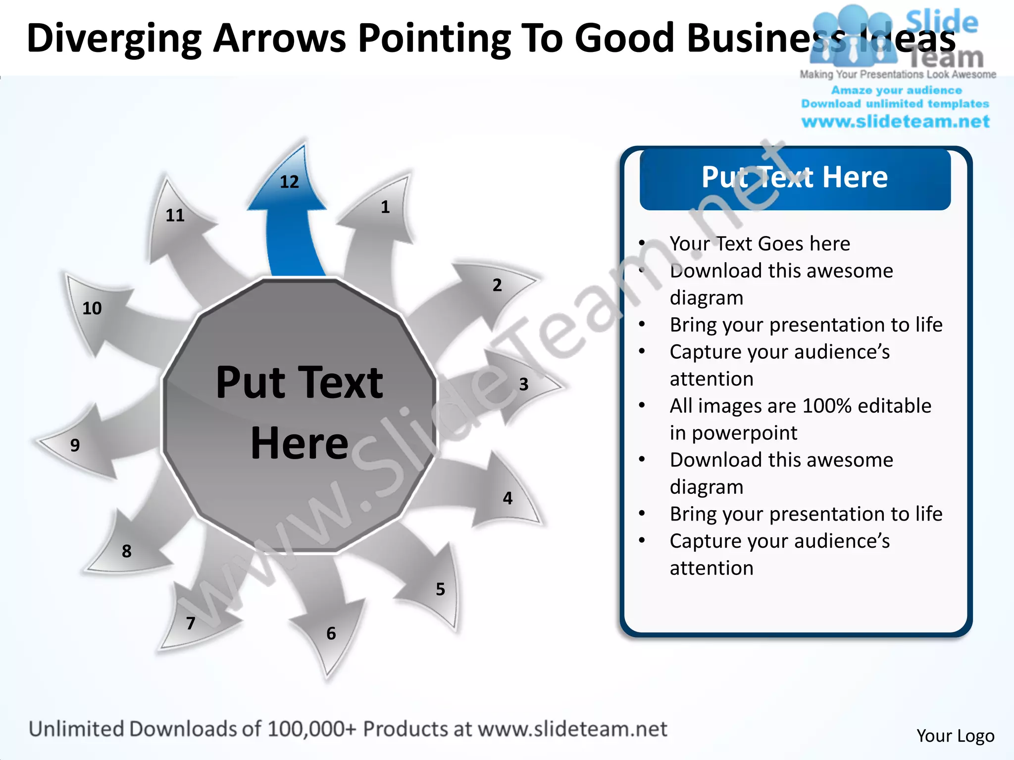 Diverging Arrows Pointing To Good Business Ideas


                           12                                  Put Text Here
               11                   1
                                                        •   Your Text Goes here
                                                        •   Download this awesome
                                            2
      10                                                    diagram
                                                        •   Bring your presentation to life
                                                        •   Capture your audience’s
                        Put Text                    3
                                                        •
                                                            attention
                                                            All images are 100% editable
  9                      Here                           •
                                                            in powerpoint
                                                            Download this awesome
                                                4
                                                            diagram
                                                        •   Bring your presentation to life
           8                                            •   Capture your audience’s
                                                            attention
                                        5
                    7
                                6




                                                                                       Your Logo
 