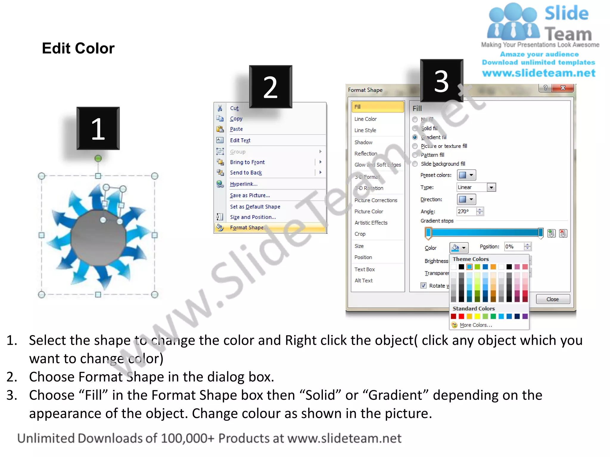 Edit Color

                                         2                           3
             1




1. Select the shape to change the color and Right click the object( click any object which you
   want to change color)
2. Choose Format Shape in the dialog box.
3. Choose “Fill” in the Format Shape box then “Solid” or “Gradient” depending on the
   appearance of the object. Change colour as shown in the picture.
 
